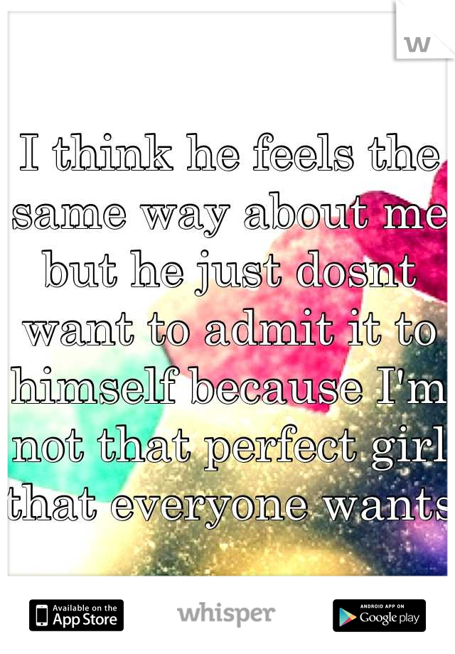 I think he feels the same way about me  but he just dosnt want to admit it to himself because I'm not that perfect girl that everyone wants 