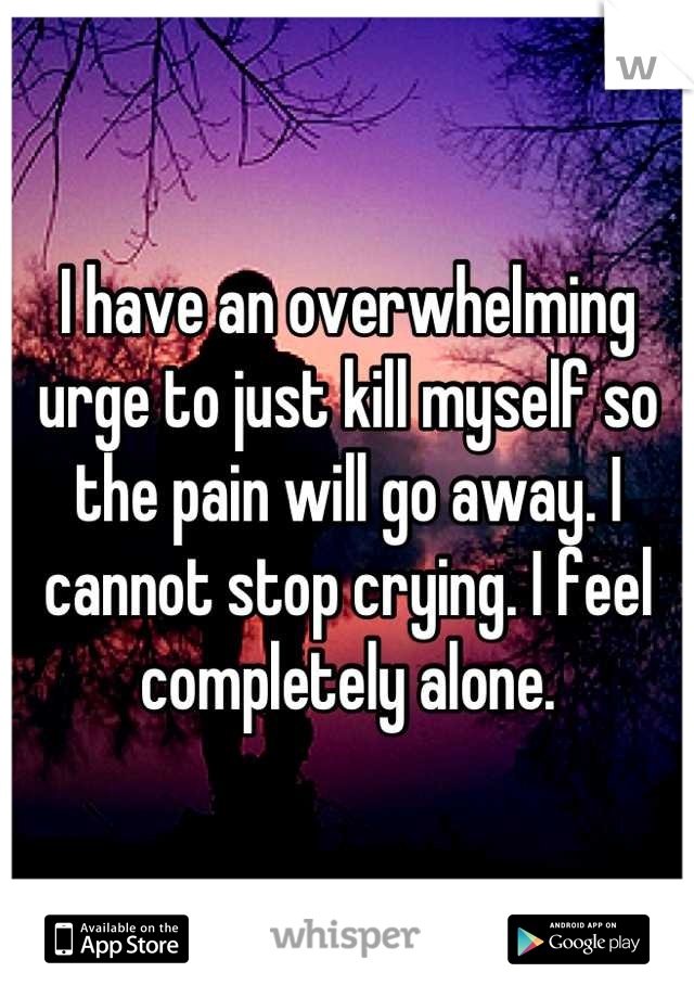 I have an overwhelming urge to just kill myself so the pain will go away. I cannot stop crying. I feel completely alone.