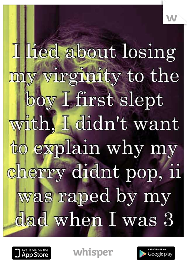 I lied about losing my virginity to the boy I first slept with, I didn't want to explain why my cherry didnt pop, ii was raped by my dad when I was 3