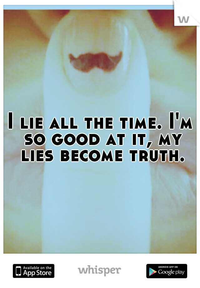 I lie all the time. I'm so good at it, my lies become truth.