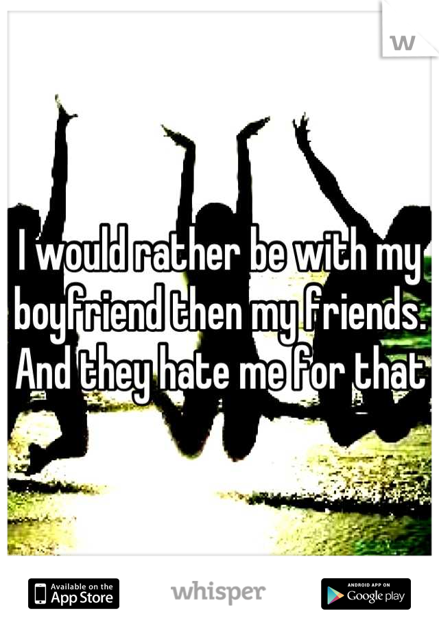 I would rather be with my boyfriend then my friends. And they hate me for that