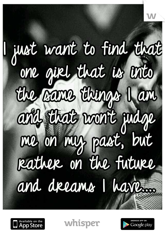 I just want to find that one girl that is into the same things I am and that won't judge me on my past, but rather on the future and dreams I have....