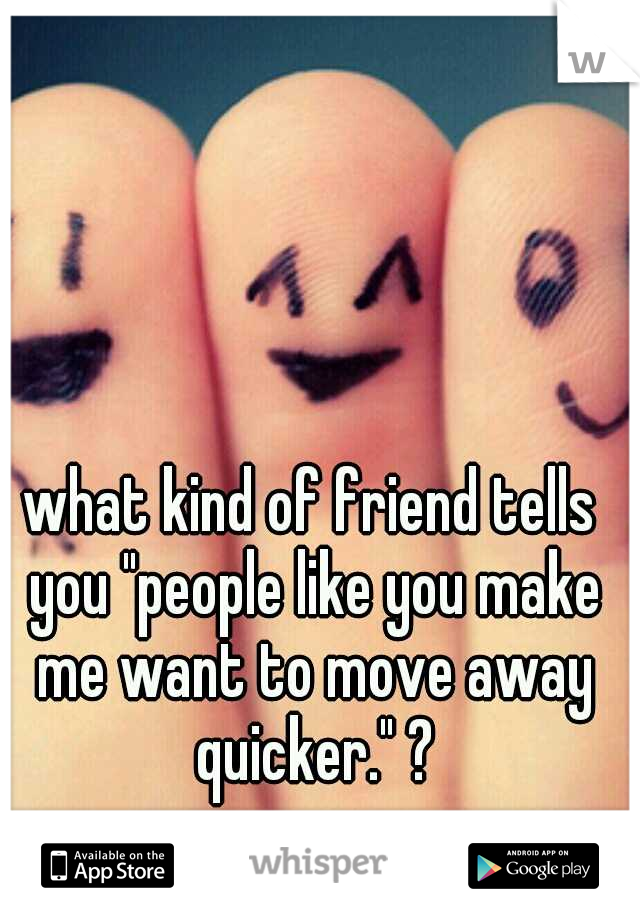what kind of friend tells you "people like you make me want to move away quicker." ?