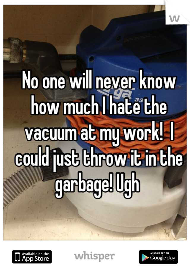 No one will never know how much I hate the vacuum at my work!  I could just throw it in the garbage! Ugh 