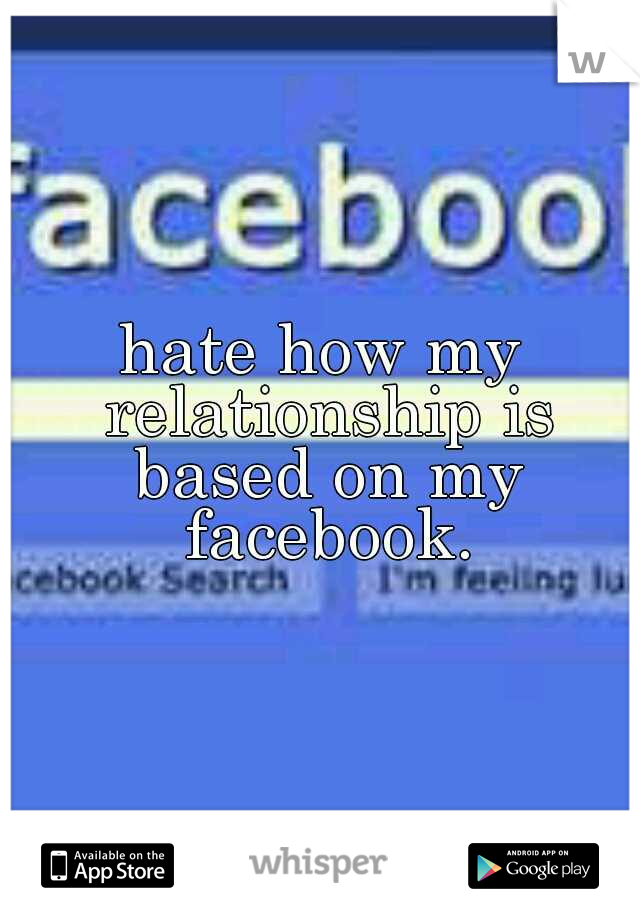 hate how my relationship is based on my facebook.
