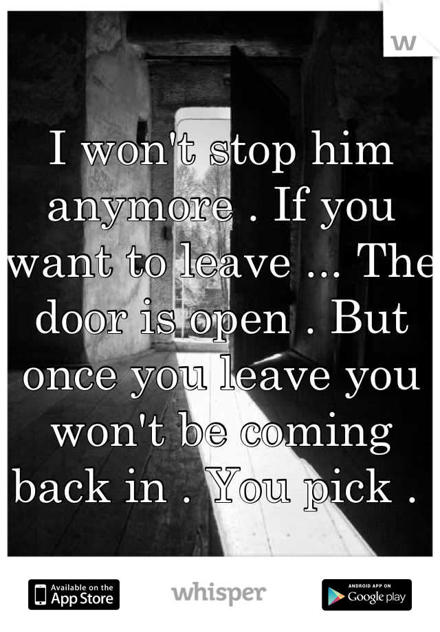 I won't stop him anymore . If you want to leave ... The door is open . But once you leave you won't be coming back in . You pick . 