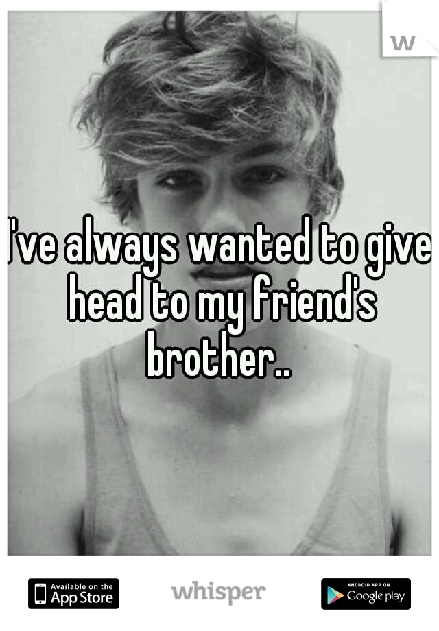 I've always wanted to give head to my friend's brother.. 