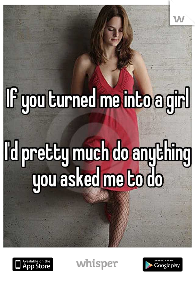 If you turned me into a girl

I'd pretty much do anything you asked me to do