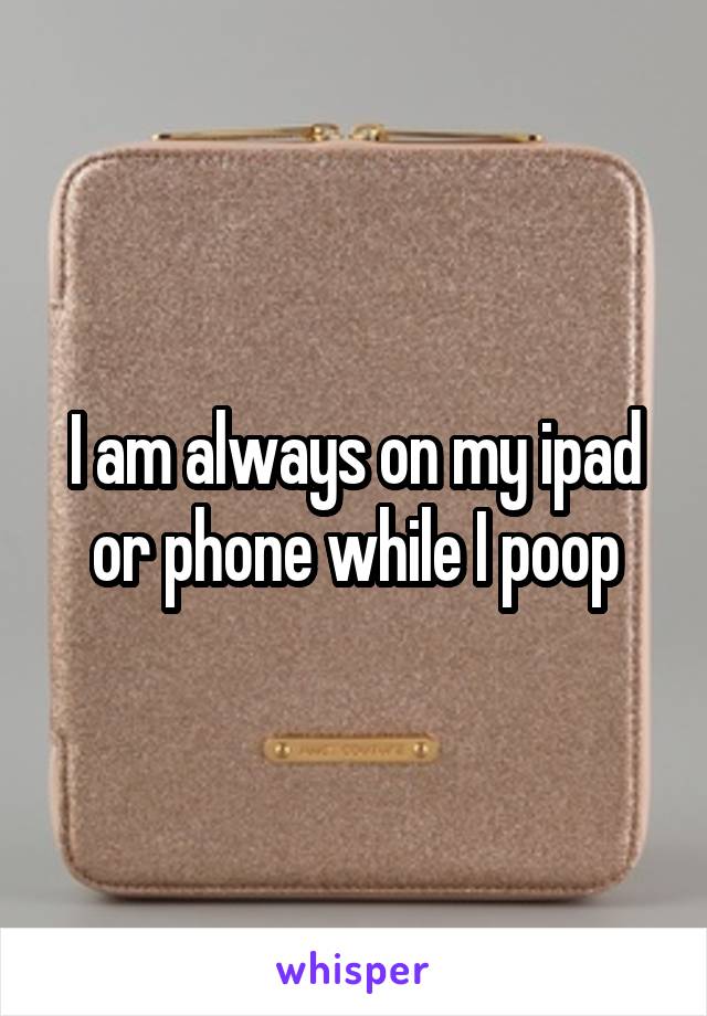 I am always on my ipad or phone while I poop