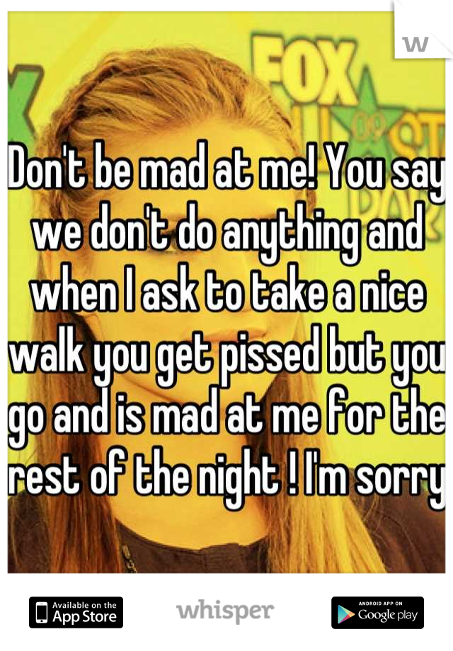 Don't be mad at me! You say we don't do anything and when I ask to take a nice walk you get pissed but you go and is mad at me for the rest of the night ! I'm sorry 