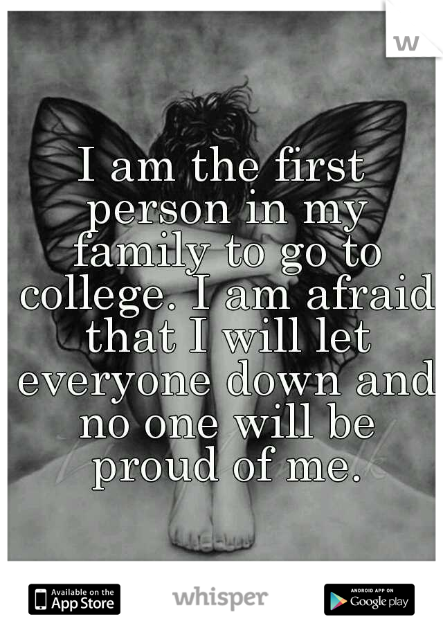 I am the first person in my family to go to college. I am afraid that I will let everyone down and no one will be proud of me.