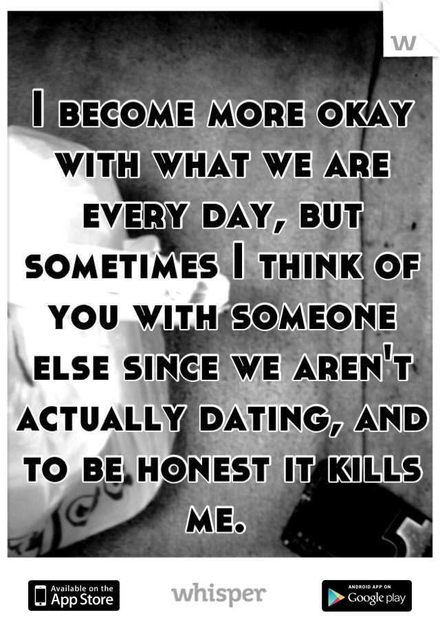 I become more okay with what we are every day, but sometimes I think of you with someone else since we aren't actually dating, and to be honest it kills me. 