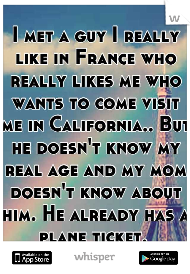 I met a guy I really like in France who really likes me who wants to come visit me in California.. But he doesn't know my real age and my mom doesn't know about him. He already has a plane ticket. 