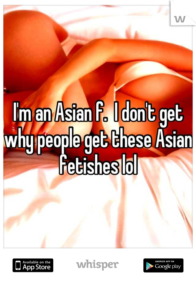 I'm an Asian f.  I don't get why people get these Asian fetishes lol