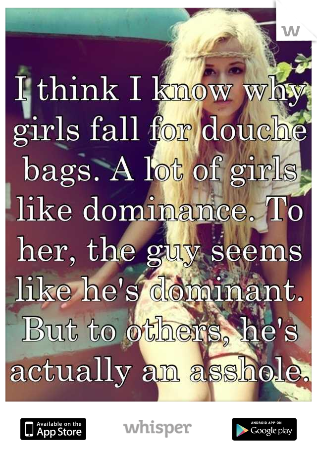 I think I know why girls fall for douche bags. A lot of girls like dominance. To her, the guy seems like he's dominant. But to others, he's actually an asshole.