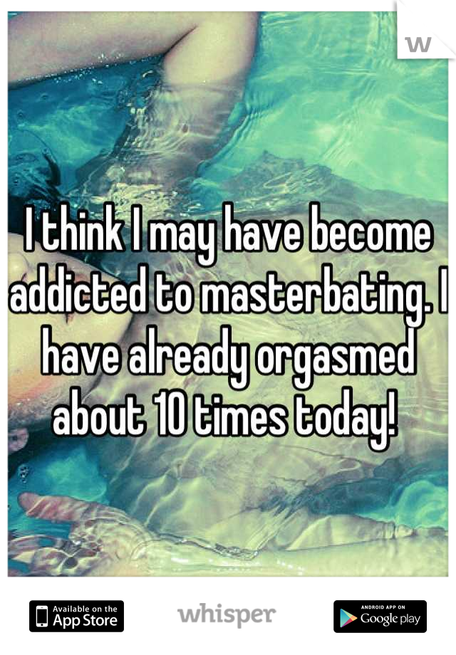I think I may have become addicted to masterbating. I have already orgasmed about 10 times today! 