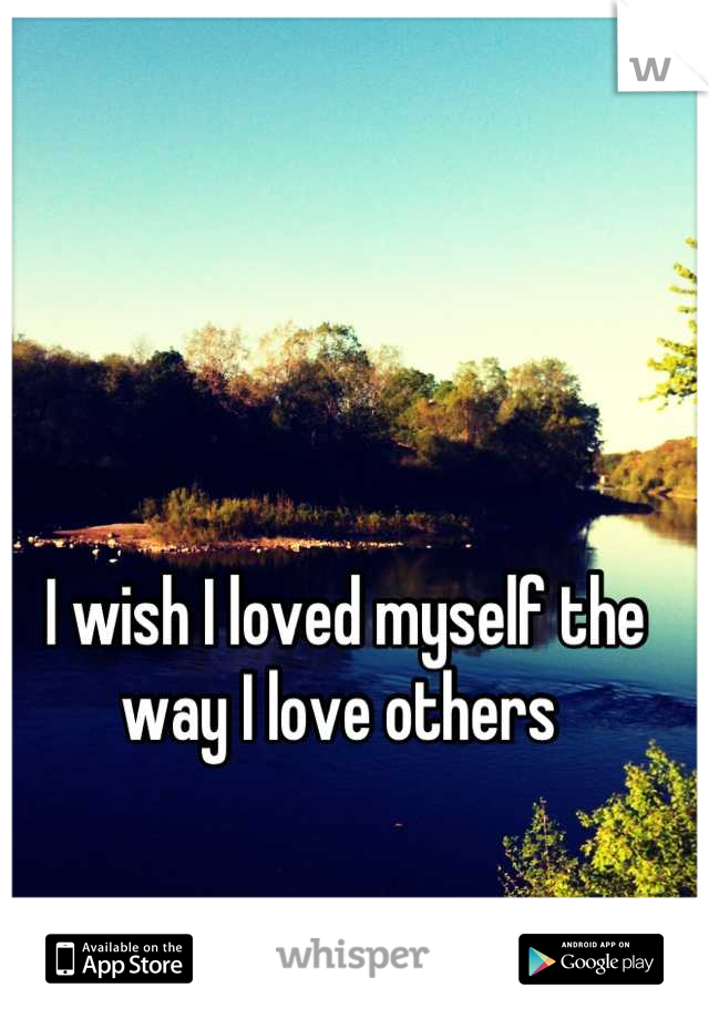 I wish I loved myself the way I love others 