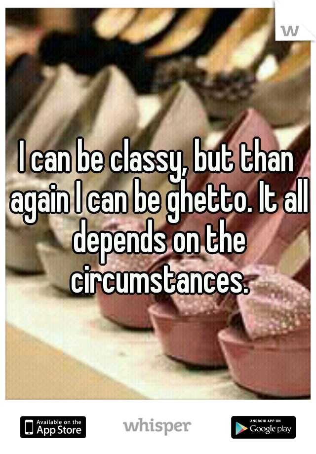 I can be classy, but than again I can be ghetto. It all depends on the circumstances.