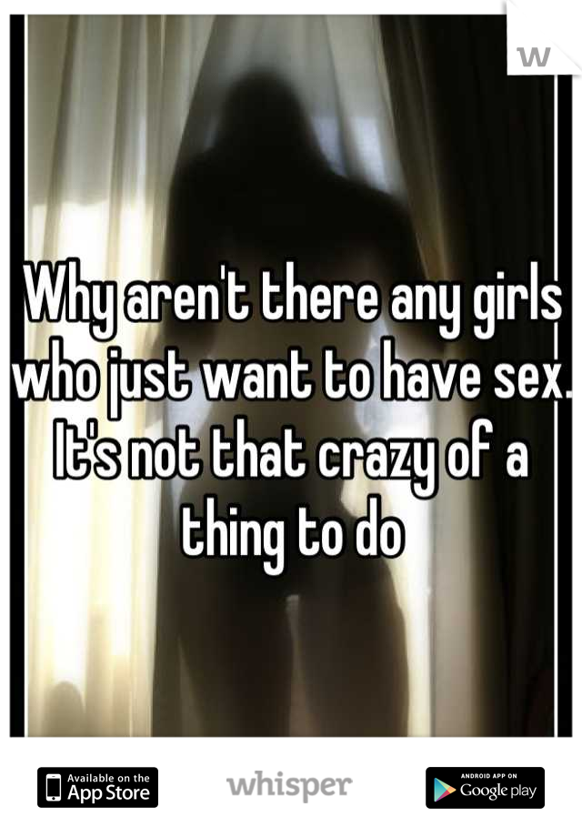Why aren't there any girls who just want to have sex. It's not that crazy of a thing to do