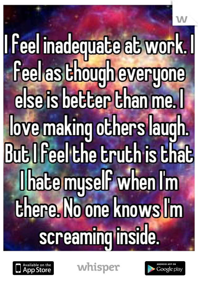 I feel inadequate at work. I feel as though everyone else is better than me. I love making others laugh. But I feel the truth is that I hate myself when I'm there. No one knows I'm screaming inside.