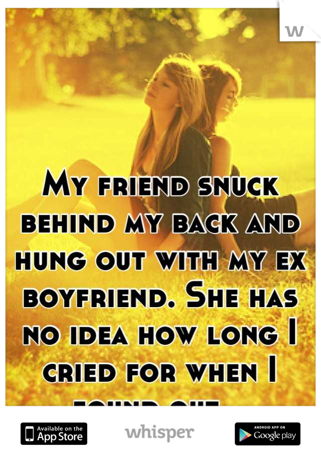 My friend snuck behind my back and hung out with my ex boyfriend. She has no idea how long I cried for when I found out...
