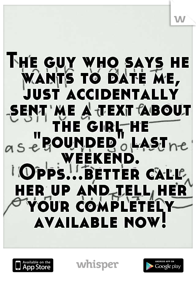 The guy who says he wants to date me, just accidentally sent me a text about the girl he "pounded" last weekend. Opps...better call her up and tell her your completely available now!