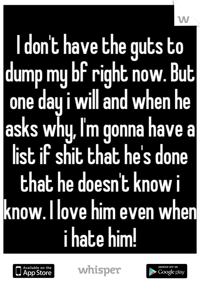 I don't have the guts to dump my bf right now. But one day i will and when he asks why, I'm gonna have a list if shit that he's done that he doesn't know i know. I love him even when i hate him!