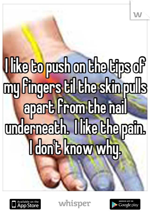 I like to push on the tips of my fingers til the skin pulls apart from the nail underneath.  I like the pain.  I don't know why.