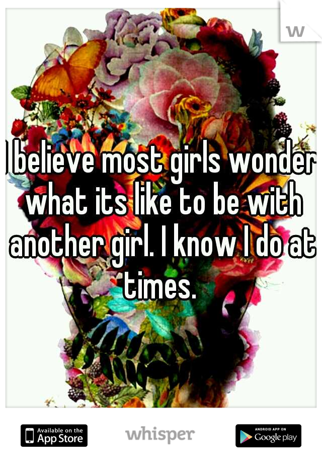 I believe most girls wonder what its like to be with another girl. I know I do at times. 