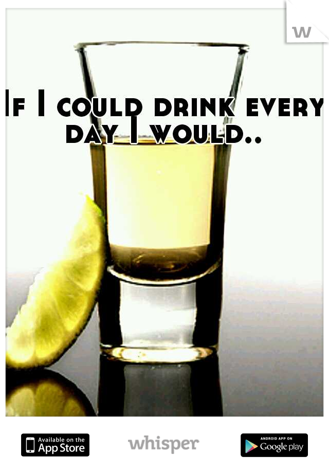 If I could drink every day I would.. 