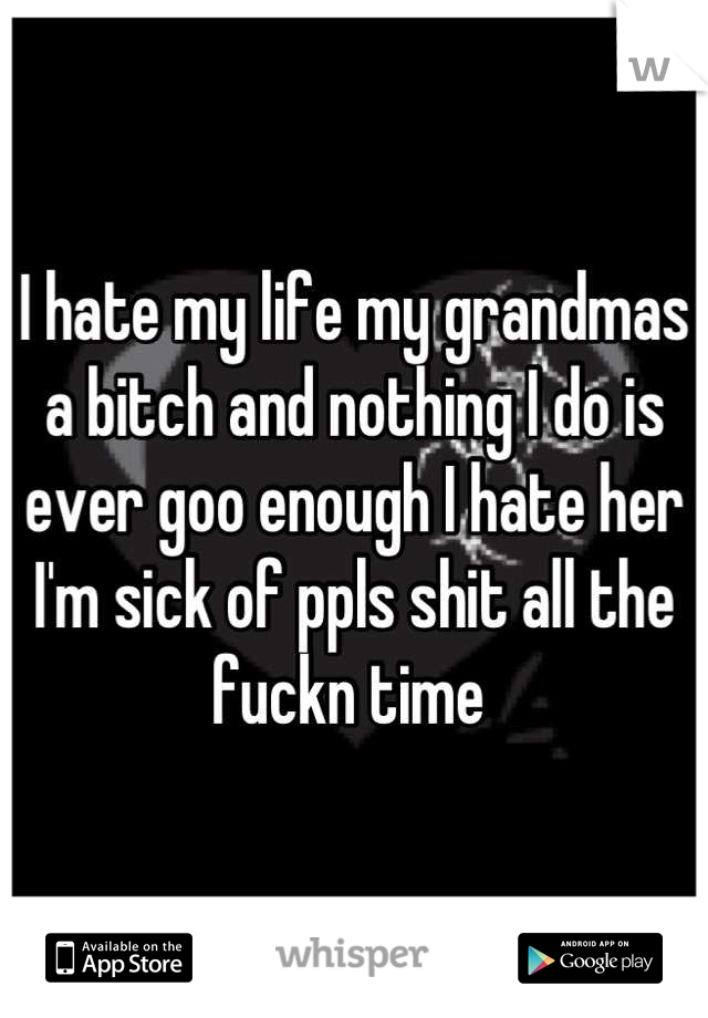 I hate my life my grandmas a bitch and nothing I do is ever goo enough I hate her I'm sick of ppls shit all the fuckn time 
