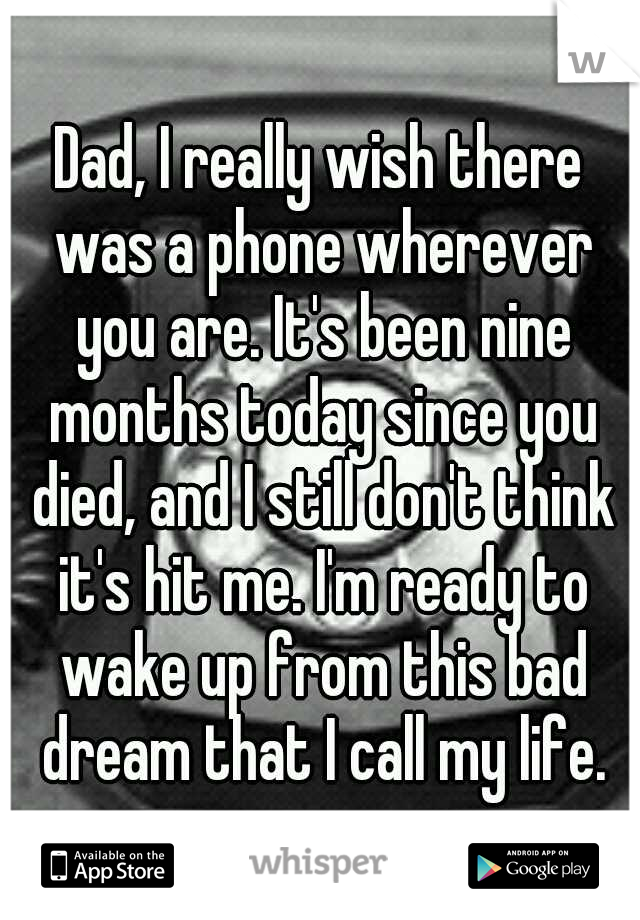 Dad, I really wish there was a phone wherever you are. It's been nine months today since you died, and I still don't think it's hit me. I'm ready to wake up from this bad dream that I call my life.