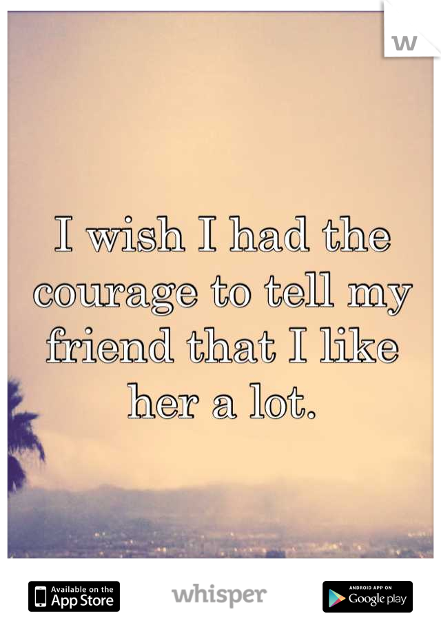 I wish I had the courage to tell my friend that I like her a lot.