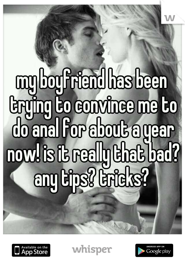 my boyfriend has been trying to convince me to do anal for about a year now! is it really that bad? any tips? tricks? 