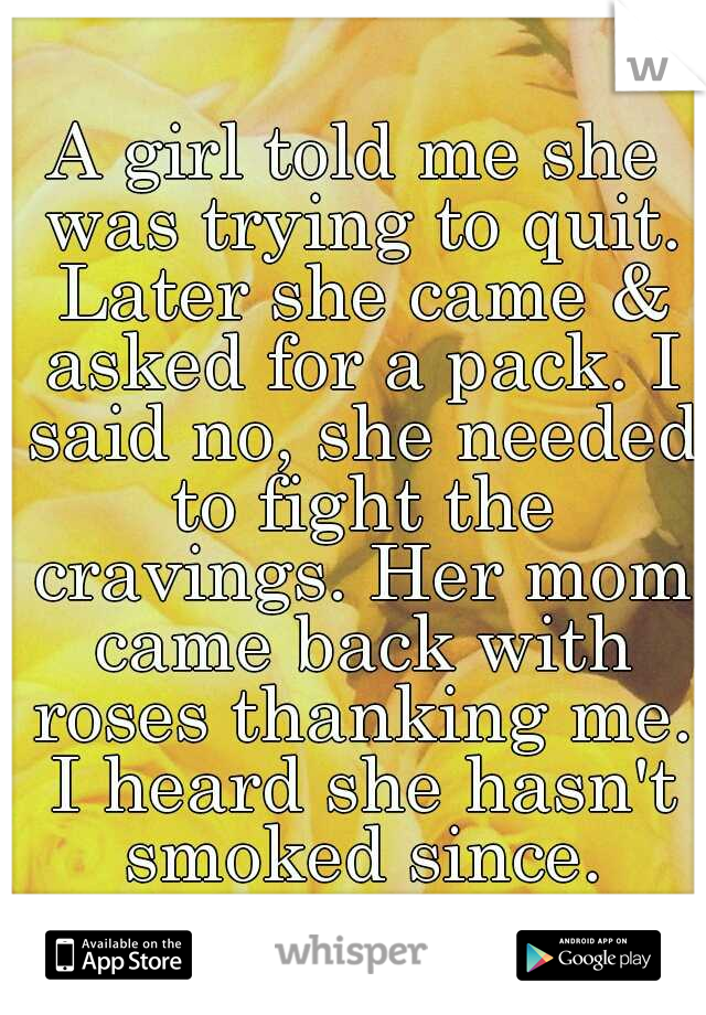 A girl told me she was trying to quit. Later she came & asked for a pack. I said no, she needed to fight the cravings. Her mom came back with roses thanking me. I heard she hasn't smoked since.