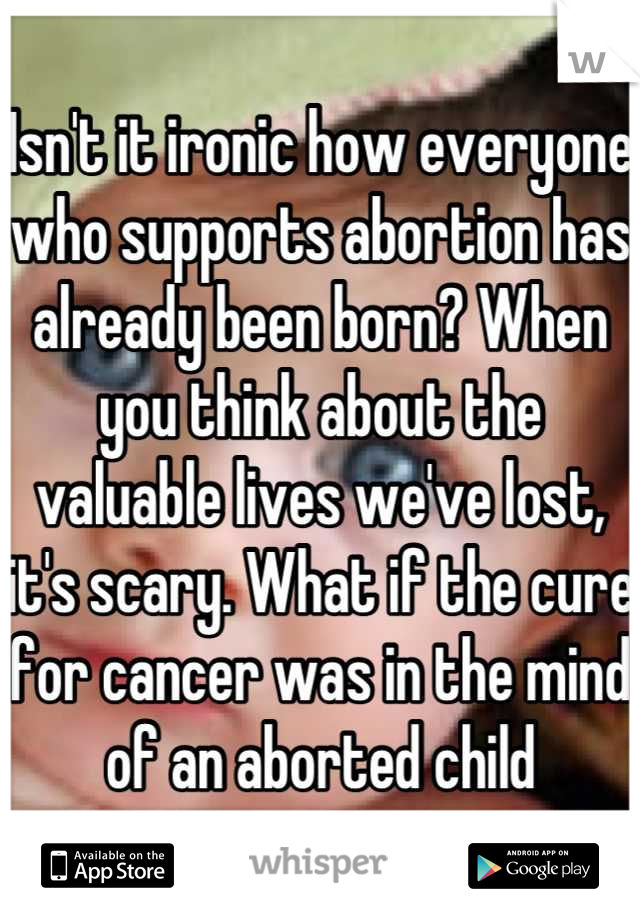 Isn't it ironic how everyone who supports abortion has already been born? When you think about the valuable lives we've lost, it's scary. What if the cure for cancer was in the mind of an aborted child