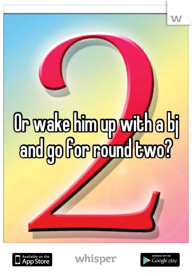 Or wake him up with a bj and go for round two?