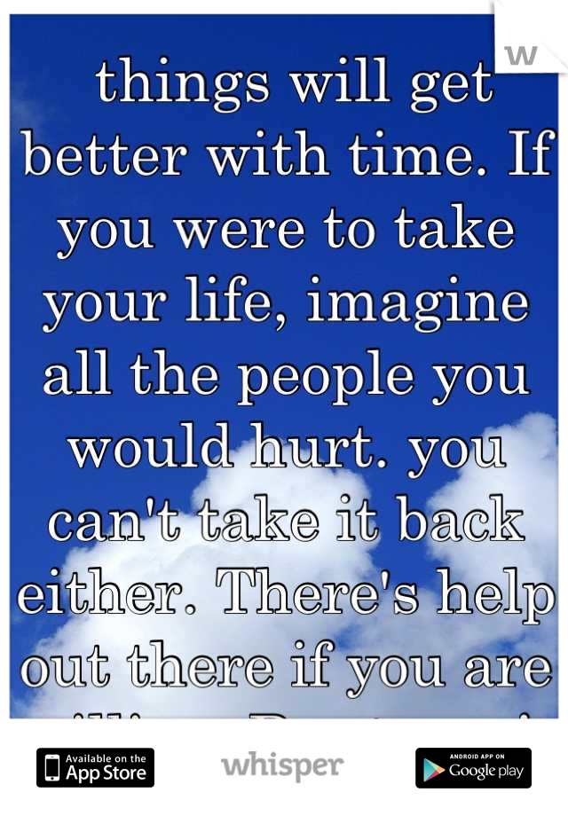  things will get better with time. If you were to take your life, imagine all the people you would hurt. you can't take it back either. There's help out there if you are willing. Be strong! 