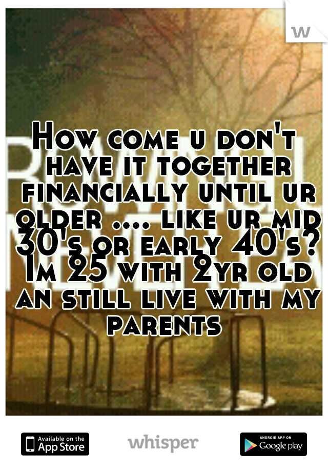 How come u don't have it together financially until ur older .... like ur mid 30's or early 40's? Im 25 with 2yr old an still live with my parents 