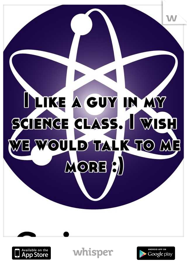 I like a guy in my science class. I wish we would talk to me more :)
