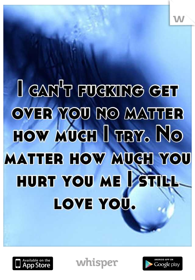 I can't fucking get over you no matter how much I try. No matter how much you hurt you me I still love you. 