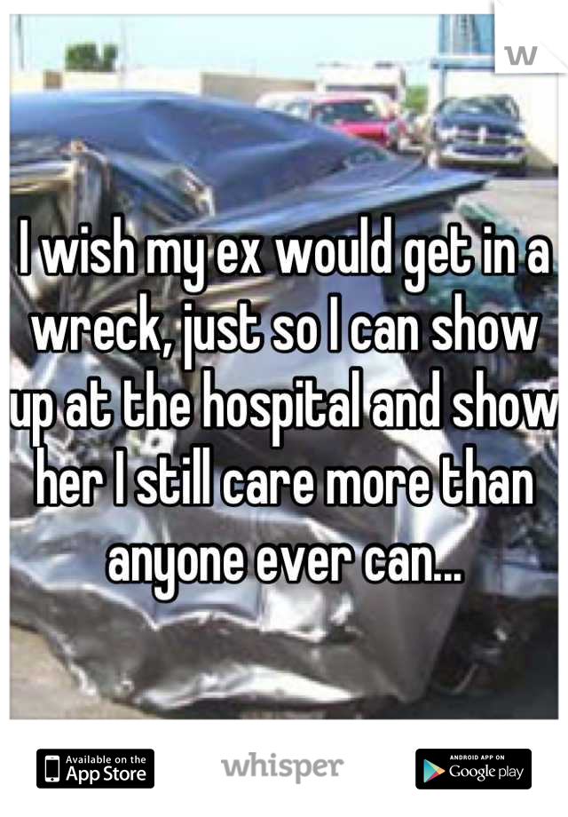 I wish my ex would get in a wreck, just so I can show up at the hospital and show her I still care more than anyone ever can...