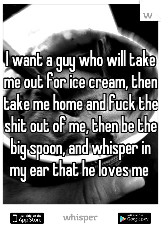 I want a guy who will take me out for ice cream, then take me home and fuck the shit out of me, then be the big spoon, and whisper in my ear that he loves me 