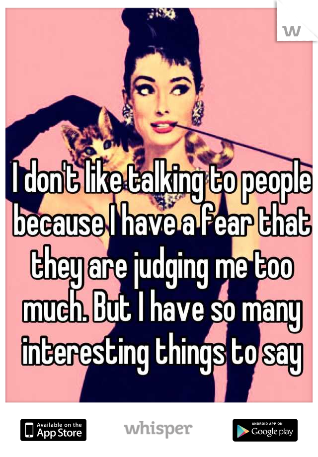I don't like talking to people because I have a fear that they are judging me too much. But I have so many interesting things to say