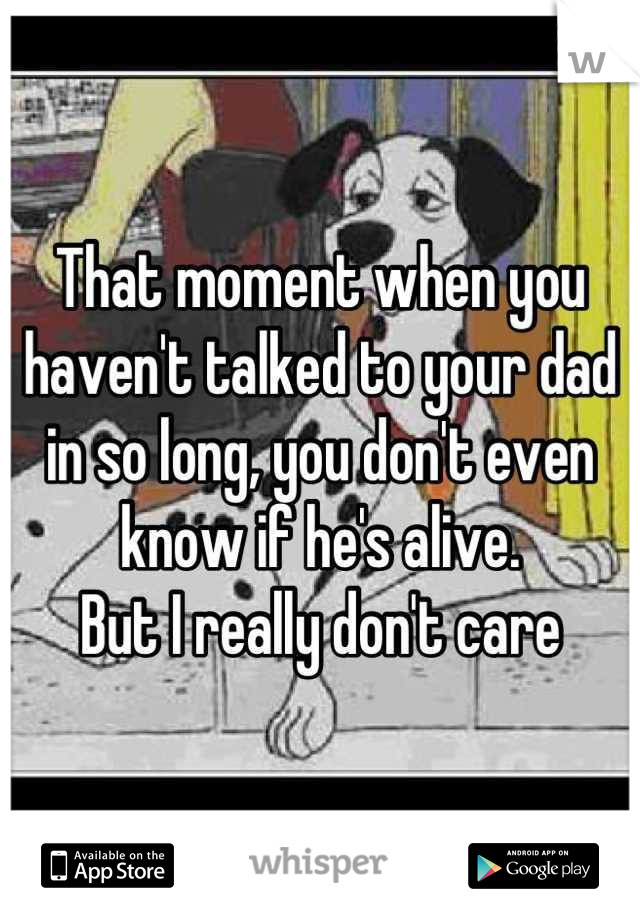 That moment when you haven't talked to your dad in so long, you don't even know if he's alive. 
But I really don't care