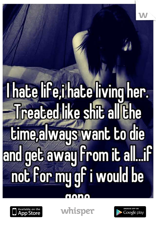 I hate life,i hate living her. Treated like shit all the time,always want to die and get away from it all...if not for my gf i would be gone