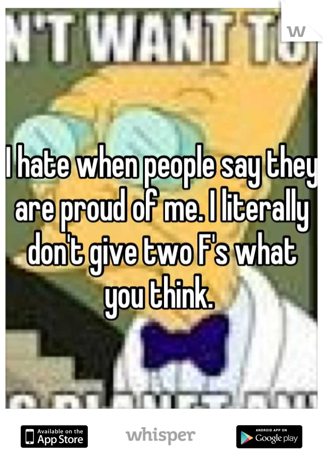 I hate when people say they are proud of me. I literally don't give two F's what you think. 