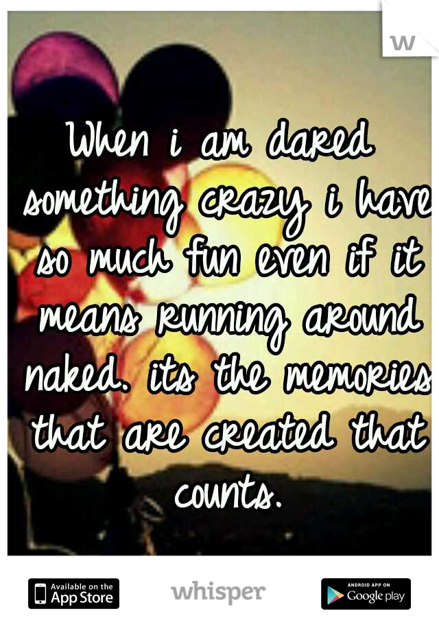 When i am dared something crazy i have so much fun even if it means running around naked. its the memories that are created that counts.