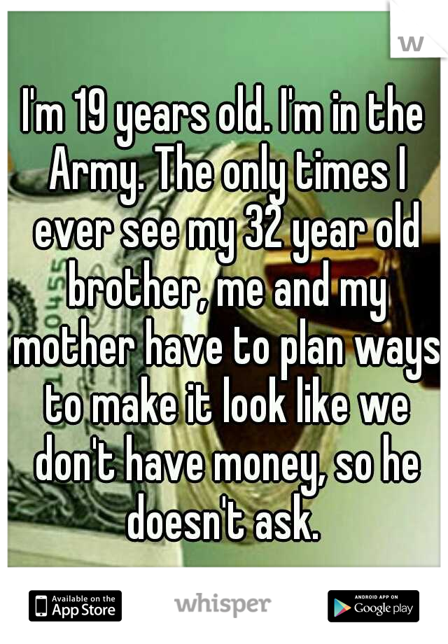 I'm 19 years old. I'm in the Army. The only times I ever see my 32 year old brother, me and my mother have to plan ways to make it look like we don't have money, so he doesn't ask. 