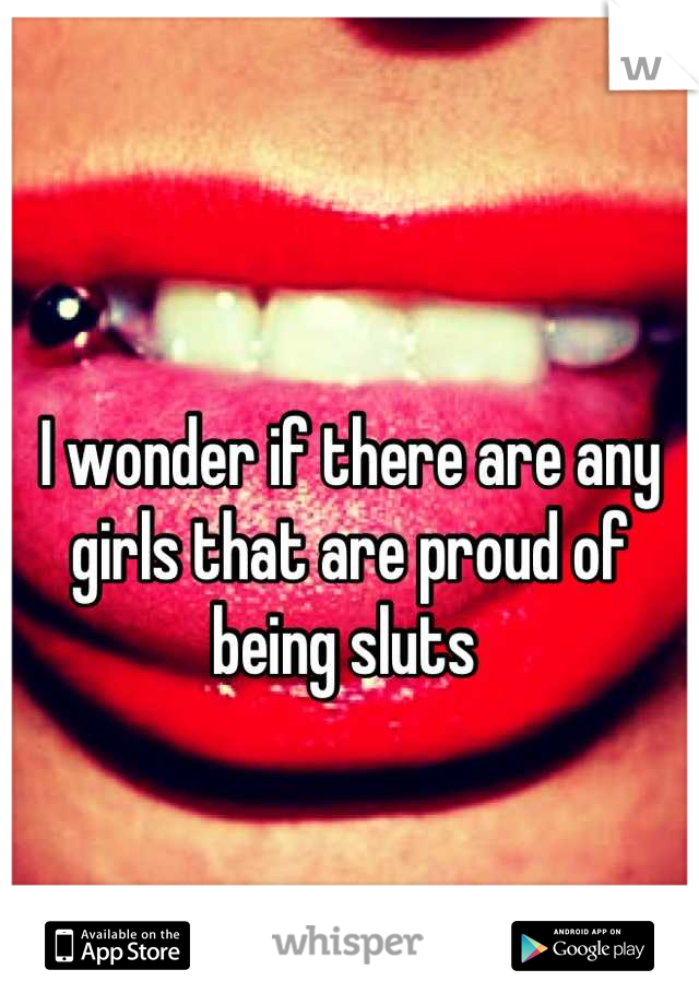 I wonder if there are any girls that are proud of being sluts 